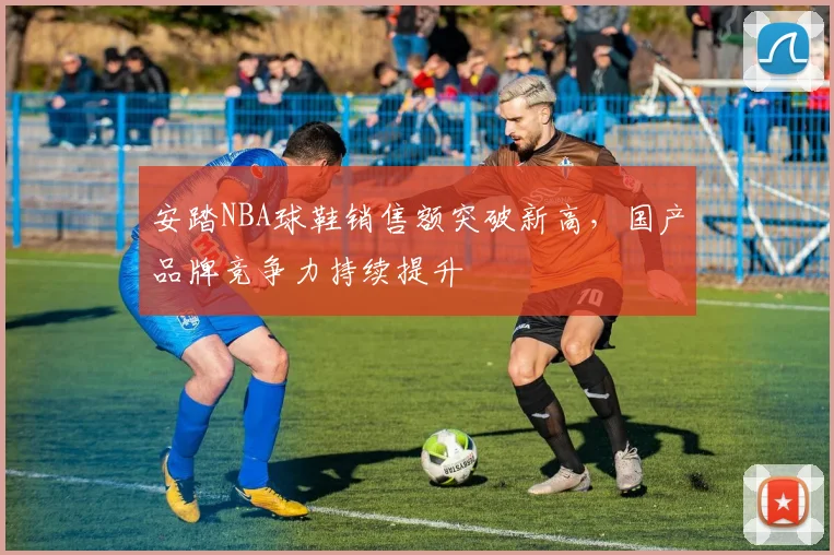 安踏NBA球鞋销售额突破新高，国产品牌竞争力持续提升