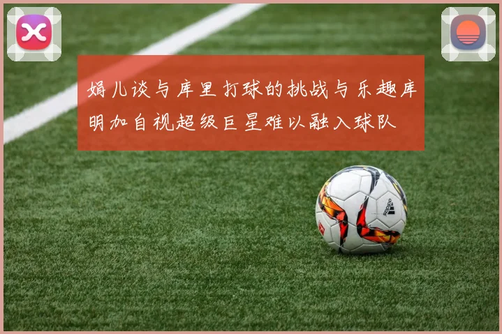 娟儿谈与库里打球的挑战与乐趣库明加自视超级巨星难以融入球队