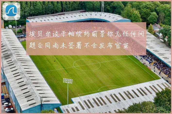 埃贝尔谈于帕续约前景称无任何问题合同尚未签署不会发布官宣