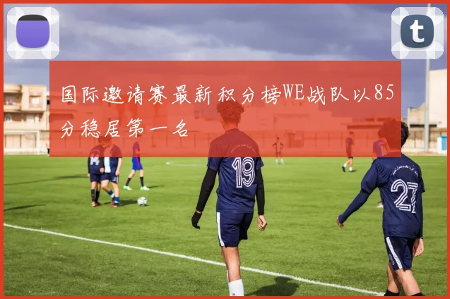 国际邀请赛最新积分榜WE战队以85分稳居第一名